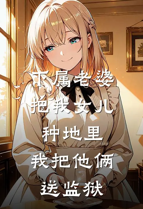 下属老婆把我女儿种地里，我把他俩送监狱(徐令钱莉)全本免费完结小说_小说完结免费下属老婆把我女儿种地里，我把他俩送监狱徐令钱莉